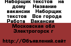 Наборщик текстов ( на дому) › Название вакансии ­ Наборщик текстов - Все города Работа » Вакансии   . Московская обл.,Электрогорск г.